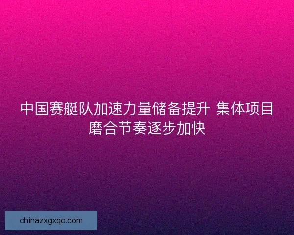 中国赛艇队加速力量储备提升 集体项目磨合节奏逐步加快