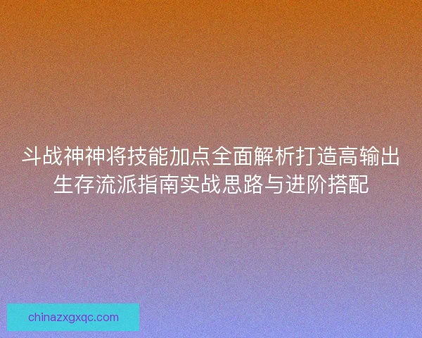 斗战神神将技能加点全面解析打造高输出生存流派指南实战思路与进阶搭配